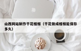 中国香港山西网站制作干花相框（干花做成相框能保存多久）